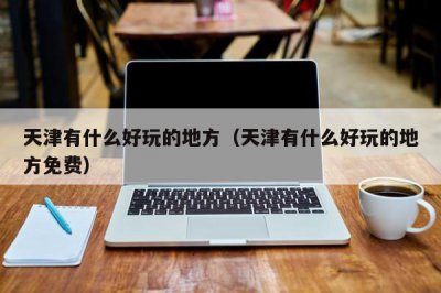 ​天津有什么好玩的地方（天津有什么好玩的地方免费）