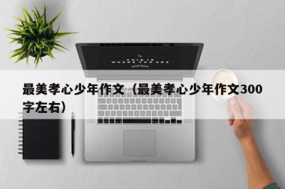 ​最美孝心少年作文（最美孝心少年作文300字左右）