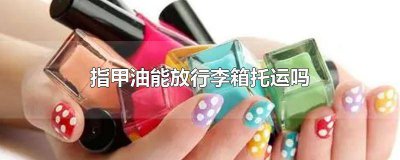 ​托运行李可以带指甲油吗 托运行李能带指甲油吗
